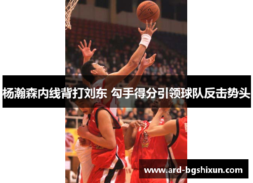 杨瀚森内线背打刘东 勾手得分引领球队反击势头